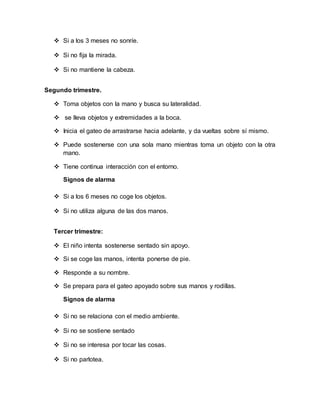  Si a los 3 meses no sonríe.
 Si no fija la mirada.
 Si no mantiene la cabeza.
Segundo trimestre.
 Toma objetos con la mano y busca su lateralidad.
 se lleva objetos y extremidades a la boca.
 Inicia el gateo de arrastrarse hacia adelante, y da vueltas sobre sí mismo.
 Puede sostenerse con una sola mano mientras toma un objeto con la otra
mano.
 Tiene continua interacción con el entorno.
Signos de alarma
 Si a los 6 meses no coge los objetos.
 Si no utiliza alguna de las dos manos.
Tercer trimestre:
 El niño intenta sostenerse sentado sin apoyo.
 Si se coge las manos, intenta ponerse de pie.
 Responde a su nombre.
 Se prepara para el gateo apoyado sobre sus manos y rodillas.
Signos de alarma
 Si no se relaciona con el medio ambiente.
 Si no se sostiene sentado
 Si no se interesa por tocar las cosas.
 Si no parlotea.
 