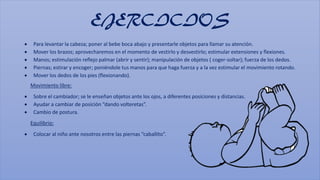EJERCICIOS
 Para levantar la cabeza; poner al bebe boca abajo y presentarle objetos para llamar su atención.
 Mover los ...