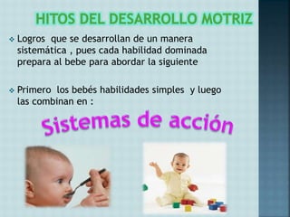  Logros que se desarrollan de un manera
sistemática , pues cada habilidad dominada
prepara al bebe para abordar la siguiente
 Primero los bebés habilidades simples y luego
las combinan en :
 