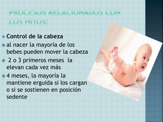  Control de la cabeza
 al nacer la mayoría de los
bebes pueden mover la cabeza
 2 o 3 primeros meses la
elevan cada vez más
 4 meses, la mayoría la
mantiene erguida si los cargan
o si se sostienen en posición
sedente
 