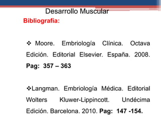 Desarrollo Muscular 
Bibliografía: 
 Moore. Embriología Clínica. Octava 
Edición. Editorial Elsevier. España. 2008. 
Pag: 357 – 363 
Langman. Embriología Médica. Editorial 
Wolters Kluwer-Lippincott. Undécima 
Edición. Barcelona. 2010. Pag: 147 -154. 

