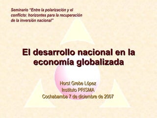 El desarrollo nacional en la economía globalizada Horst Grebe López Instituto PRISMA Cochabamba 7 de diciembre de 2007 Seminario “Entre la polarización y el conflicto: horizontes para la recuperación de la inversión nacional” 