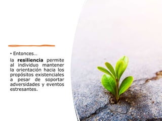 • Entonces…
la resiliencia permite
al individuo mantener
la orientación hacia los
propósitos existenciales
a pesar de soportar
adversidades y eventos
estresantes.
 