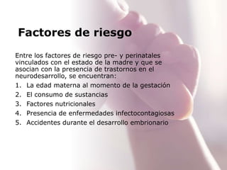 Factores de riesgo
Entre los factores de riesgo pre- y perinatales
vinculados con el estado de la madre y que se
asocian con la presencia de trastornos en el
neurodesarrollo, se encuentran:
1. La edad materna al momento de la gestación
2. El consumo de sustancias
3. Factores nutricionales
4. Presencia de enfermedades infectocontagiosas
5. Accidentes durante el desarrollo embrionario
 