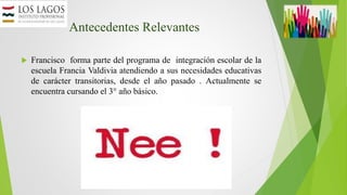 Antecedentes Relevantes
 Francisco forma parte del programa de integración escolar de la
escuela Francia Valdivia atendiendo a sus necesidades educativas
de carácter transitorias, desde el año pasado . Actualmente se
encuentra cursando el 3° año básico.
 