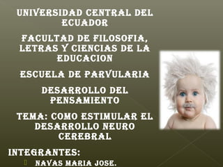 UNIVERSIDAD CENTRAL DEL
         ECUADOR
 FACULTAD DE FILOSOFIA,
 LETRAS Y CIENCIAS DE LA
       EDUCACION
 ESCUELA DE PARVULARIA
       DESARROLLO DEL
        PENSAMIENTO
 TEMA: COMO ESTIMULAR EL
    DESARROLLO NEURO
        CEREBRAL
INTEGRANTES:
     NAVAS MARIA JOSE.
 