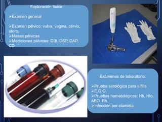Exploración física:
Examen general
Examen pélvico: vulva, vagina, cérvix,
útero.
Masas pélvicas
Mediciones pélvicas: DBI, DSP, DAP,
CD
Exámenes de laboratorio:
Prueba serológica para sífilis
E.G.O.
Pruebas hematológicas: Hb, Hto,
ABO, Rh.
Infección por clamidia
 