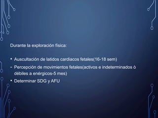 Durante la exploración física:
• Auscultación de latidos cardiacos fetales(16-18 sem)
- Percepción de movimientos fetales(activos e indeterminados ò
débiles a enérgicos-5 mes)
• Determinar SDG y AFU
 