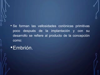 • Se forman las vellosidades coriónicas primitivas
poco después de la implantación y con su
desarrollo se refiere al producto de la concepción
como:
•Embrión.
 
