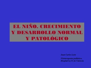 EL NIÑO. CRECIMIENTO
Y DESARROLLO NORMAL
Y PATOLÓGICO
Juan Carlos León
Fisioterapeuta pediátrico.
Hospital La Fe de Valencia
 