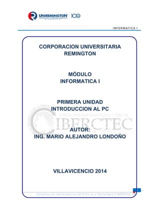 INFORMATICA I
1
Corporacion Iberoamerica de Ciencia y Tecnologia CIBERCTEC SAS
CORPORACION UNIVERSITARIA
REMINGTON
MÓDULO
INFORMATICA I
PRIMERA UNIDAD
INTRODUCCION AL PC
AUTOR:
ING. MARIO ALEJANDRO LONDOÑO
VILLAVICENCIO 2014
 