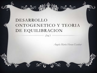 DESARROLLO
ONTOGENETICO Y TEORIA
DE EQUILIBRACION
Ángela María Henao Escobar
 