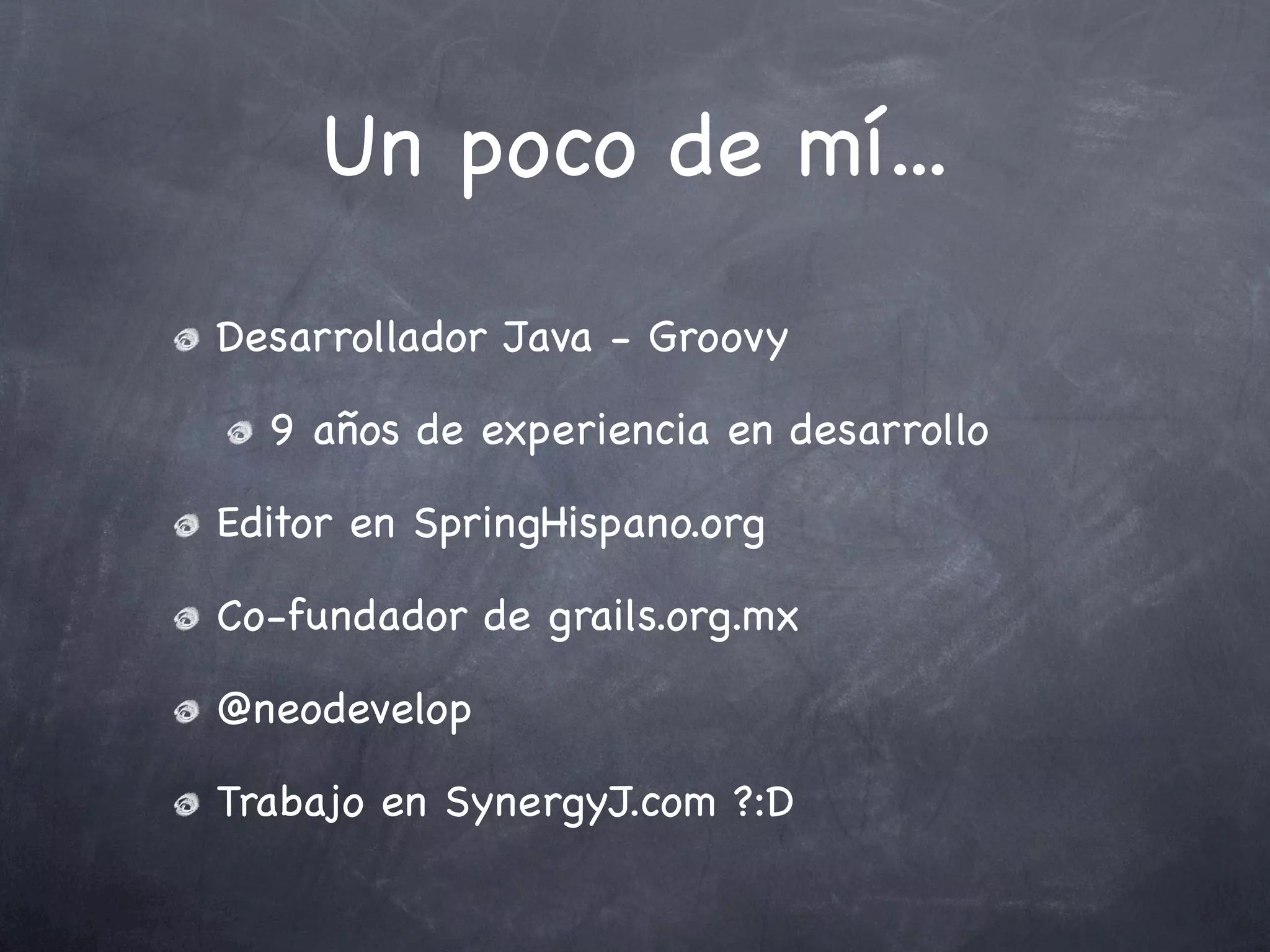 Un poco de mí...
Desarrollador Java - Groovy

  9 años de experiencia en desarrollo

Editor en SpringHispano.org

Co-fundador de grails.org.mx

@neodevelop

Trabajo en SynergyJ.com ?:D
 