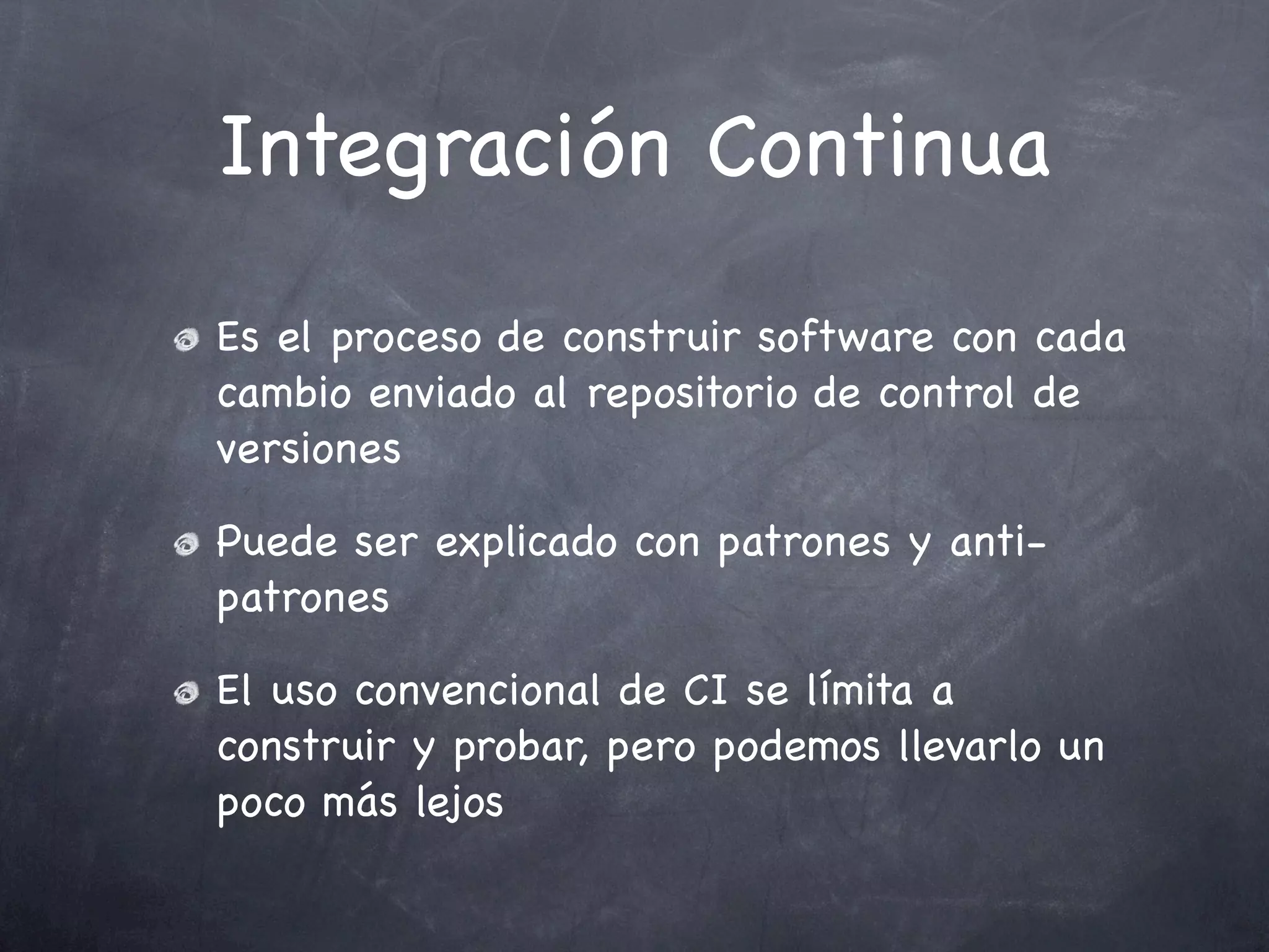 Integración Continua
Es el proceso de construir software con cada
cambio enviado al repositorio de control de
versiones

Puede ser explicado con patrones y anti-
patrones

El uso convencional de CI se límita a
construir y probar, pero podemos llevarlo un
poco más lejos
 