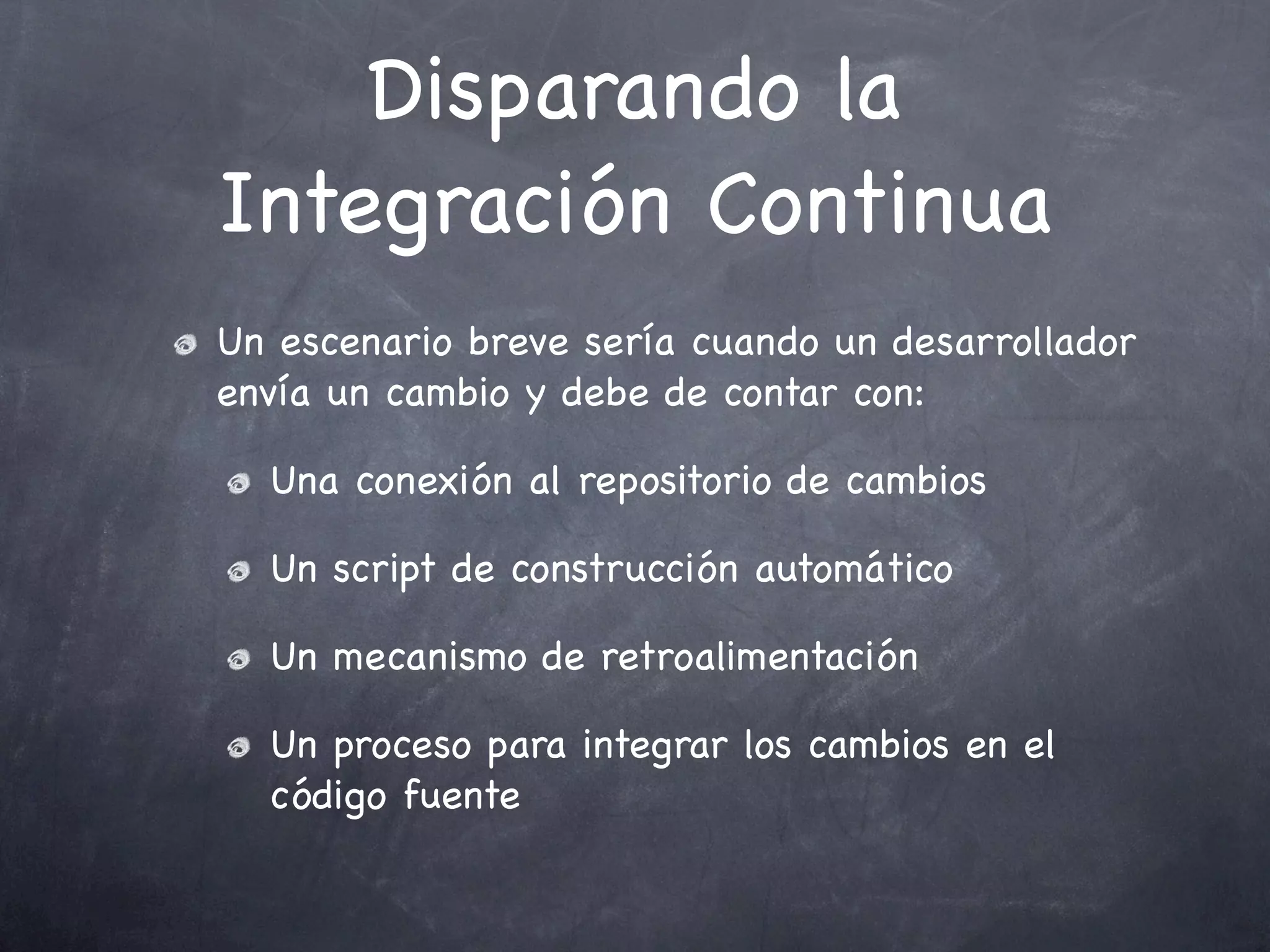 Disparando la
Integración Continua
Un escenario breve sería cuando un desarrollador
envía un cambio y debe de contar con:

  Una conexión al repositorio de cambios

  Un script de construcción automático

  Un mecanismo de retroalimentación

  Un proceso para integrar los cambios en el
  código fuente
 