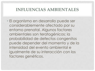 INFLUENCIAS AMBIENTALES

• El organismo en desarrollo puede ser
  considerablemente afectado por su
  entorno prenatal. Algunos factores
  ambientales son teratogénicos; la
  probabilidad de defectos congenitos
  puede depender del momento y de la
  intensidad del evento ambiental e
  igualmente de su interacción con los
  factores genéticos.
 
