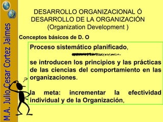 DESARROLLO ORGANIZACIONAL Ó DESARROLLO DE LA ORGANIZACIÓN ( Organization Development ) Conceptos básicos de D. O   Proceso sistemático planificado , se introducen los principios y las prácticas de las ciencias del comportamiento en las organizaciones . la meta:   incrementar la efectividad individual y de la Organización ,  