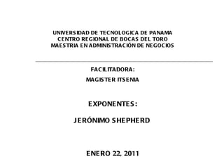 UNIVERSIDAD DE TECNOLOGICA DE PANAMA CENTRO REGIONAL DE BOCAS DEL TORO MAESTRIA EN ADMINISTRACIÓN DE NEGOCIOS EXPONENTES: JERÓNIMO SHEPHERD  ENERO 22, 2011 FACILITADORA: MAGISTER ITSENIA 