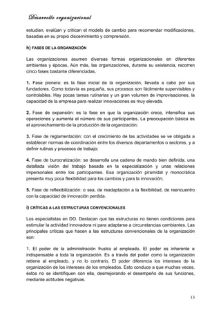 Desarrollo organizacional
estudian, evalúan y critican el modelo de cambio para recomendar modificaciones,
basadas en su propio discernimiento y comprensión.

h) FASES DE LA ORGANIZACIÓN

Las organizaciones asumen diversas formas organizacionales en diferentes
ambientes y épocas, Aún más, las organizaciones, durante su existencia, recorren
cinco fases bastante diferenciadas.

1. Fase pionera: es la fase inicial de la organización, llevada a cabo por sus
fundadores. Como todavía es pequeña, sus procesos son fácilmente supervisibles y
controlables. Hay pocas tareas rutinarias y un gran volumen de improvisaciones, la
capacidad de la empresa para realizar innovaciones es muy elevada.

2. Fase de expansión: es la fase en que la organización crece, intensifica sus
operaciones y aumenta el número de sus participantes. La preocupación básica es
el aprovechamiento de la producción de la organización;

3. Fase de reglamentación: con el crecimiento de las actividades se ve obligada a
establecer normas de coordinación entre los diversos departamentos o sectores, y a
definir rutinas y procesos de trabajo;

4. Fase de burocratización: se desarrolla una cadena de mando bien definida, una
detallada visión del trabajo basada en la especialización y unas relaciones
impersonales entre los participantes. Esa organización piramidal y monocrática
presenta muy poca flexibilidad para los cambios y para la innovación;

5. Fase de reflexibilización: o sea, de readaptación a la flexibilidad, de reencuentro
con la capacidad de innovación perdida.

i) CRÍTICAS A LAS ESTRUCTURAS CONVENCIONALES

Los especialistas en DO. Destacan que las estructuras no tienen condiciones para
estimular la actividad innovadora ni para adaptarse a circunstancias cambiantes. Las
principales críticas que hacen a las estructuras convencionales de la organización
son:

1. El poder de la administración frustra al empleado. El poder es inherente e
indispensable a toda la organización. Es a través del poder como la organización
retiene al empleado, y no lo contrario. El poder diferencia los intereses de la
organización de los intereses de los empleados. Esto conduce a que muchas veces,
éstos no se identifiquen con ella, desmejorando el desempeño de sus funciones,
mediante actitudes negativas.


                                                                                   13
 
