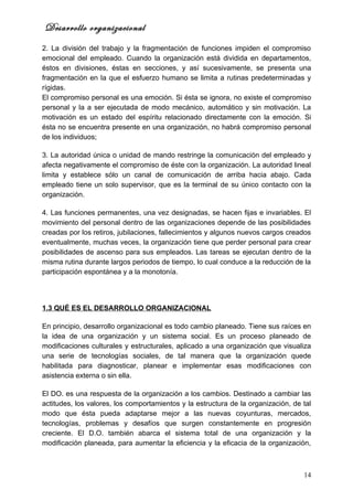 Desarrollo organizacional
2. La división del trabajo y la fragmentación de funciones impiden el compromiso
emocional del empleado. Cuando la organización está dividida en departamentos,
éstos en divisiones, éstas en secciones, y así sucesivamente, se presenta una
fragmentación en la que el esfuerzo humano se limita a rutinas predeterminadas y
rígidas.
El compromiso personal es una emoción. Si ésta se ignora, no existe el compromiso
personal y la a ser ejecutada de modo mecánico, automático y sin motivación. La
motivación es un estado del espíritu relacionado directamente con la emoción. Si
ésta no se encuentra presente en una organización, no habrá compromiso personal
de los individuos;

3. La autoridad única o unidad de mando restringe la comunicación del empleado y
afecta negativamente el compromiso de éste con la organización. La autoridad lineal
limita y establece sólo un canal de comunicación de arriba hacia abajo. Cada
empleado tiene un solo supervisor, que es la terminal de su único contacto con la
organización.

4. Las funciones permanentes, una vez designadas, se hacen fijas e invariables. El
movimiento del personal dentro de las organizaciones depende de las posibilidades
creadas por los retiros, jubilaciones, fallecimientos y algunos nuevos cargos creados
eventualmente, muchas veces, la organización tiene que perder personal para crear
posibilidades de ascenso para sus empleados. Las tareas se ejecutan dentro de la
misma rutina durante largos periodos de tiempo, lo cual conduce a la reducción de la
participación espontánea y a la monotonía.




1.3 QUÉ ES EL DESARROLLO ORGANIZACIONAL

En principio, desarrollo organizacional es todo cambio planeado. Tiene sus raíces en
la idea de una organización y un sistema social. Es un proceso planeado de
modificaciones culturales y estructurales, aplicado a una organización que visualiza
una serie de tecnologías sociales, de tal manera que la organización quede
habilitada para diagnosticar, planear e implementar esas modificaciones con
asistencia externa o sin ella.

El DO. es una respuesta de la organización a los cambios. Destinado a cambiar las
actitudes, los valores, los comportamientos y la estructura de la organización, de tal
modo que ésta pueda adaptarse mejor a las nuevas coyunturas, mercados,
tecnologías, problemas y desafíos que surgen constantemente en progresión
creciente. El D.O. también abarca el sistema total de una organización y la
modificación planeada, para aumentar la eficiencia y la eficacia de la organización,



                                                                                   14
 