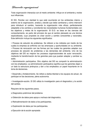 Desarrollo organizacional
Toda organización interactúa con el medio ambiente: influye en el ambiente y recibe
sus influencias.

El DO. Percibe con claridad lo que está ocurriendo en los ambientes interno y
externo de la organización, analiza y decide que debe cambiarse y cómo intervenir
para introducir el cambio, haciendo la organización más eficaz, perfectamente
adaptable a los cambios y conciliando las necesidades humanas fundamentales con
los objetivos y metas de la organización. El D.O. se basa en las ciencias del
comportamiento, se parte del principio de que el cambio planeado es una técnica
especializada, cuyo propósito es crear acción y cambio conscientes y racionales.
Esta definición incluye los siguientes significados:

• Proceso de solución de problemas. Se refieren a los métodos por medio de los
cuales la empresa se enfrenta con las amenazas y oportunidades en su ambiente.
• Proceso de renovación son las formas por las cuales los gerentes adaptan sus
procesos de solución de problemas a las demandas del ambiente. Uno de los
objetivos del DO es mejorar los procesos organizacionales de autor renovación,
mediante la transformación de los gerentes para que puedan adaptar y cambiar su
estilo.
• Administración participativa. Otro objetivo del DO es compartir la administración
con los empleados. La administración participativa significa que los gerentes dejan a
un lado la estructura jerárquica y dan a los empleados un papel importante en la
toma de decisiones.

• Desarrollo y fortalecimiento. Se refiere a darles libertad a los equipos de actuar, de
participar en las decisiones, plena autonomía.

• Investigación-acción. El DO utiliza la investigación para el diagnostico y la acción
del cambio.

Requiere de los siguientes pasos.

o Diagnostico preliminar del problema

o Obtención de datos para apoyo o rechazo del diagnostico.

o Retroalimentación de datos a los participantes.

o Exploración de datos por los participantes.

o Ejecución de la acción apropiada




                                                                                     15
 