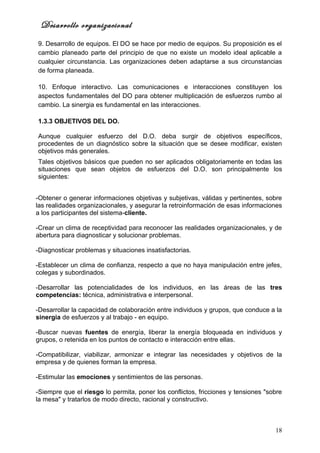 Desarrollo organizacional
9. Desarrollo de equipos. El DO se hace por medio de equipos. Su proposición es el
cambio planeado parte del principio de que no existe un modelo ideal aplicable a
cualquier circunstancia. Las organizaciones deben adaptarse a sus circunstancias
de forma planeada.

10. Enfoque interactivo. Las comunicaciones e interacciones constituyen los
aspectos fundamentales del DO para obtener multiplicación de esfuerzos rumbo al
cambio. La sinergia es fundamental en las interacciones.

1.3.3 OBJETIVOS DEL DO.

Aunque cualquier esfuerzo del D.O. deba surgir de objetivos específicos,
procedentes de un diagnóstico sobre la situación que se desee modificar, existen
objetivos más generales.
Tales objetivos básicos que pueden no ser aplicados obligatoriamente en todas las
situaciones que sean objetos de esfuerzos del D.O. son principalmente los
siguientes:


-Obtener o generar informaciones objetivas y subjetivas, válidas y pertinentes, sobre
las realidades organizacionales, y asegurar la retroinformación de esas informaciones
a los participantes del sistema-cliente.

-Crear un clima de receptividad para reconocer las realidades organizacionales, y de
abertura para diagnosticar y solucionar problemas.

-Diagnosticar problemas y situaciones insatisfactorias.

-Establecer un clima de confianza, respecto a que no haya manipulación entre jefes,
colegas y subordinados.

-Desarrollar las potencialidades de los individuos, en las áreas de las tres
competencias: técnica, administrativa e interpersonal.

-Desarrollar la capacidad de colaboración entre individuos y grupos, que conduce a la
sinergia de esfuerzos y al trabajo - en equipo.

-Buscar nuevas fuentes de energía, liberar la energía bloqueada en individuos y
grupos, o retenida en los puntos de contacto e interacción entre ellas.

-Compatibilizar, viabilizar, armonizar e integrar las necesidades y objetivos de la
empresa y de quienes forman la empresa.

-Estimular las emociones y sentimientos de las personas.

-Siempre que el riesgo lo permita, poner los conflictos, fricciones y tensiones "sobre
la mesa" y tratarlos de modo directo, racional y constructivo.



                                                                                   18
 
