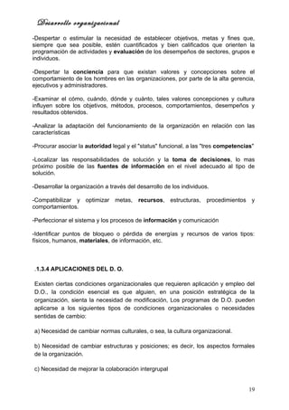 Desarrollo organizacional
-Despertar o estimular la necesidad de establecer objetivos, metas y fines que,
siempre que sea posible, estén cuantificados y bien calificados que orienten la
programación de actividades y evaluación de los desempeños de sectores, grupos e
individuos.

-Despertar la conciencia para que existan valores y concepciones sobre el
comportamiento de los hombres en las organizaciones, por parte de la alta gerencia,
ejecutivos y administradores.

-Examinar el cómo, cuándo, dónde y cuánto, tales valores concepciones y cultura
influyen sobre los objetivos, métodos, procesos, comportamientos, desempeños y
resultados obtenidos.

-Analizar la adaptación del funcionamiento de la organización en relación con las
características

-Procurar asociar la autoridad legal y el "status" funcional, a las "tres competencias"

-Localizar las responsabilidades de solución y la toma de decisiones, lo mas
próximo posible de las fuentes de información en el nivel adecuado al tipo de
solución.

-Desarrollar la organización a través del desarrollo de los individuos.

-Compatibilizar y optimizar metas,        recursos, estructuras, procedimientos y
comportamientos.

-Perfeccionar el sistema y los procesos de información y comunicación

-Identificar puntos de bloqueo o pérdida de energías y recursos de varios tipos:
físicos, humanos, materiales, de información, etc.



.1.3.4 APLICACIONES DEL D. O.

Existen ciertas condiciones organizacionales que requieren aplicación y empleo del
D.O., la condición esencial es que alguien, en una posición estratégica de la
organización, sienta la necesidad de modificación, Los programas de D.O. pueden
aplicarse a los siguientes tipos de condiciones organizacionales o necesidades
sentidas de cambio:

a) Necesidad de cambiar normas culturales, o sea, la cultura organizacional.

b) Necesidad de cambiar estructuras y posiciones; es decir, los aspectos formales
de la organización.

c) Necesidad de mejorar la colaboración intergrupal


                                                                                     19
 