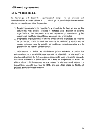 Desarrollo organizacional
1.4 EL PROCESO DEL D.O.

La tecnología del desarrollo organizacional, surgió de las ciencias del
comportamiento. En este sentido el D.O. constituye un proceso que consta de tres
etapas: recolección de datos, diagnóstico

   1. Recolección de datos: la recopilación y el análisis de datos es una de las
      actividades más difíciles técnicas y métodos para describir el sistema
      organizacional, las relaciones entre sus elementos y subsistemas. y las
      maneras de identificar los problemas y asuntos más importantes.
   2. Diagnóstico organizacional: se orienta principalmente al proceso de solución
      de problemas. Presta considerable atención al desarrollo y verificación de
      nuevos enfoques para la solución de problemas organizacionales y a la
      preparación del sistema para el cambio.

   3. Intervención: la acción de intervención puede realizarse a través del
   entrenamiento de la sensibilidad o de métodos de laboratorio. La intervención es
   una fase del proceso del D.O. que puede ser definida como una acción planeada
   que debe ejecutarse a continuación de la fase de diagnóstico. El hecho de
   obtener datos o de diagnosticar es una manera de intervenir en el sistema. La
   intervención no es la fase final del D.O., sino una etapa capaz de facilitar el
   proceso. El cual debe ser continuo.




                                                                                20
 