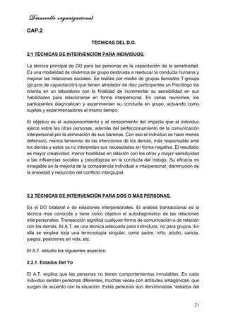 Desarrollo organizacional
CAP.2

                                TÉCNICAS DEL D.O.

2.1 TÉCNICAS DE INTERVENCIÓN PARA INDIVIDUOS.

La técnica principal de DO para las personas es la capacitación de la sensitividad.
Es una modalidad de dinámica de grupo destinada a reeducar la conducta humana y
mejorar las relaciones sociales. Se realiza por medio de grupos llamados T-groups
(grupos de capacitación) que tienen alrededor de diez participantes un Psicólogo los
orienta en un laboratorio con la finalidad de incrementar su sensibilidad en sus
habilidades para relacionarse en forma interpersonal. En varias reuniones, los
participantes diagnostican y experimentan su conducta en grupo, actuando como
sujetos y experimentadores al mismo tiempo.

El objetivo es el autoconocimiento y el conocimiento del impacto que el individuo
ejerce sobre las otras personas, además del perfeccionamiento de la comunicación
interpersonal por la eliminación de sus barreras. Con eso el individuo se hace menos
defensivo, menos temeroso de las intenciones de los demás, más responsable ante
los demás y estos ya no interpretan sus necesidades en forma negativa. El resultado
es mayor creatividad, menor hostilidad en relación con los otros y mayor sensitividad
a las influencias sociales y psicológicas en la conducta del trabajo. Su eficacia es
innegable en la mejoría de la competencia individual e interpersonal, disminución de
la ansiedad y reducción del conflicto intergrupal.




2.2 TÉCNICAS DE INTERVENCIÓN PARA DOS O MÁS PERSONAS.

Es el DO bilateral o de relaciones interpersonales. El análisis transaccional es la
técnica mas conocida y tiene como objetivo el autodiagnóstico de las relaciones
interpersonales. Transacción significa cualquier forma de comunicación o de relación
con los demás. El A.T. es una técnica adecuada para individuos, no para grupos. En
ella se emplea toda una terminología singular, como padre, niño, adulto, caricia,
juegos, posiciones en vida, etc.

El A.T. estudia los siguientes aspectos:

2.2.1. Estados Del Yo

El A.T. explica que las personas no tienen comportamientos inmutables. En cada
individuo existen personas diferentes, muchas veces con actitudes antagónicas, que
surgen de acuerdo con la situación. Estas personas son denominadas "estados del


                                                                                  21
 