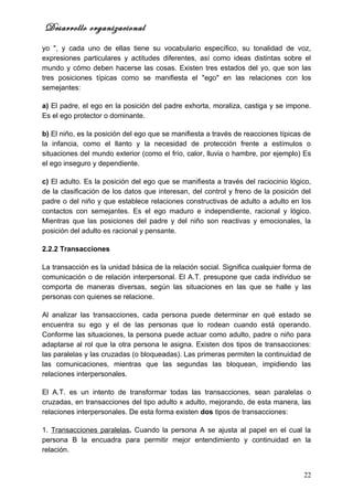 Desarrollo organizacional
yo ", y cada uno de ellas tiene su vocabulario específico, su tonalidad de voz,
expresiones particulares y actitudes diferentes, así como ideas distintas sobre el
mundo y cómo deben hacerse las cosas. Existen tres estados del yo, que son las
tres posiciones típicas como se manifiesta el "ego" en las relaciones con los
semejantes:

a) El padre, el ego en la posición del padre exhorta, moraliza, castiga y se impone.
Es el ego protector o dominante.

b) El niño, es la posición del ego que se manifiesta a través de reacciones típicas de
la infancia, como el llanto y la necesidad de protección frente a estímulos o
situaciones del mundo exterior (como el frío, calor, lluvia o hambre, por ejemplo) Es
el ego inseguro y dependiente.

c) El adulto. Es la posición del ego que se manifiesta a través del raciocinio lógico,
de la clasificación de los datos que interesan, del control y freno de la posición del
padre o del niño y que establece relaciones constructivas de adulto a adulto en los
contactos con semejantes. Es el ego maduro e independiente, racional y lógico.
Mientras que las posiciones del padre y del niño son reactivas y emocionales, la
posición del adulto es racional y pensante.

2.2.2 Transacciones

La transacción es la unidad básica de la relación social. Significa cualquier forma de
comunicación o de relación interpersonal. El A.T. presupone que cada individuo se
comporta de maneras diversas, según las situaciones en las que se halle y las
personas con quienes se relacione.

Al analizar las transacciones, cada persona puede determinar en qué estado se
encuentra su ego y el de las personas que lo rodean cuando está operando.
Conforme las situaciones, la persona puede actuar como adulto, padre o niño para
adaptarse al rol que la otra persona le asigna. Existen dos tipos de transacciones:
las paralelas y las cruzadas (o bloqueadas). Las primeras permiten la continuidad de
las comunicaciones, mientras que las segundas las bloquean, impidiendo las
relaciones interpersonales.

El A.T. es un intento de transformar todas las transacciones, sean paralelas o
cruzadas, en transacciones del tipo adulto x adulto, mejorando, de esta manera, las
relaciones interpersonales. De esta forma existen dos tipos de transacciones:

1. Transacciones paralelas. Cuando la persona A se ajusta al papel en el cual la
persona B la encuadra para permitir mejor entendimiento y continuidad en la
relación.


                                                                                   22
 
