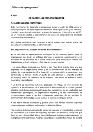Desarrollo organizacional

CAP.1
                     DESARROLLO ORGANIZACIONAL

1.1 ANTECEDENTES HISTORICOS

Este movimiento de desarrollo organizacional surgió a partir de 1962 como un
complejo conjunto de ideas respecto del hombre, de la organización, y del ambiente,
orientado a propiciar el crecimiento y desarrollo según sus potencialidades, el DO.
es un resultado práctico y operacional de la teoría del comportamiento orientada
hacia el enfoque sistemático.

Un intenso movimiento que congrega a varios autores que buscan aplicar las
ciencias del comportamiento a la administración.

Los orígenes del DO. Pueden atribuirse a varios factores:

A) La dificultad en operacionalizar conceptos de las diversas teorías sobre la
organización, que traían un enfoque diferente, el desarrollo organizacional es el
resultado de los esfuerzos de la teoría conductista para promover el cambio y la
flexibilidad organizacional y en conflicto con las demás, a saber:

• La teoría clásica propuesta por Taylor y por Fayol hizo énfasis, cada una por
separado, en la organización formal y en la racionalización de los métodos de
trabajo. La organización científica desarrolló un enfoque rígido y mecanicista, que
consideraba al hombre desde un punto de vista atomista y simplista (hombre
económico), como un apéndice de la máquina. Esa teoría se evidencio como
incompleta y parcializada;

• La teoría de relaciones humanas, propuesta por Mayo, fue una reacción de
oposición al tradicionalismo de la teoría clásica. Hizo énfasis en el hombre (hombre
social) y en el clima psicológico del trabajo. Las expectativas de los empleados, sus
necesidades psicológicas, la organización informal y la red convencional de
comunicaciones pasan a ser los componentes principales de los estudios de
administración. El liderazgo pasa a sustituir la autoridad jerárquica formal.

• Esa teoría resulto incompleta y parcial, pues solo reforzó aquellos aspectos
organizacionales omitidos ó rechazados por la teoría clásica;

• La teoría de la burocracia pretendió sentar las bases de un modelo ideal y racional
de organización que pudiese ser copiado y aplicado a las empresas, cualquiera que
fuera su ramo de actividad, Weber describió las características más importantes de
la organización burocrática o racional, basándose en la estructura militar del ejercito



                                                                                     5
 