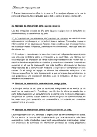 Desarrollo organizacional
2. Transacciones cruzadas. Cuando la persona A no se ajusta al papel en la cual la
persona B encuadra, lo que provoca que se trabe, paralice o bloquee la relación.




2.3 Técnicas de intervención para equipos o grupos.

Las dos principales técnicas de DO para equipos o grupos son el consultorio de
procedimientos y el desarrollo de equipos.

2.3.1 Consultaría de procedimientos. O Consultaría de procesos, es una técnica que
utiliza equipos coordinados o un consultor interno o externo. El consultor promueve
intervenciones en los equipos para hacerlas mas sensibles a sus procesos internos
de establecer metas y objetivos, participación de sentimientos, liderazgo, toma de
decisiones, etc.

2.3.2 Los tipos convencionales de estructura organizacional presentan generalmente
una influencia inhibidora sobre la innovación y la creatividad. Una técnica muy
utilizada grupos de empleados de varios niveles especializaciones se reúnen bajo la
coordinación de un especialista o consultor y se critican mutuamente buscando un
consenso en el cual la colaboración sea más fructífera, eliminando las barreras
interpersonales de la comunicación mediante la exposición y comprensión de sus
causas. En el trabajo de equipo se eliminan las diferencias jerárquicas y los
intereses específicos de cada departamento a que pertenecen los participantes, lo
cual proporciona una disposición saludable para la innovación, al dejar de ser
relevantes las diferencias.

2.4 Técnicas de intervención para relaciones intergrupales.

La principal técnica de DO para las relaciones intergrupales es la técnica de las
reuniones de conformación. Constituyen una técnica de alteración conductista a
partir de la actuación de un consultor interno o externo como moderador. Dos grupos
antagónicos en conflicto pueden tratarse a través de juntas de confrontaciones, en
las cuales cada grupo autoevalúa, así como evalúa la conducta del otro como si se
pusiera frente a un espejo.


2.5 Técnicas de intervención para la organización como un todo.

La principal técnica de DO para toda la organización es retroalimentación de datos.
Es una técnica de cambios del comportamiento que parte de cuantos más datos
cognoscitivos reciba el individuo, mayor será su posibilidad de organizarlos y actuar
con creatividad. El suministro de información (feedback de datos) proporciona


                                                                                  23
 