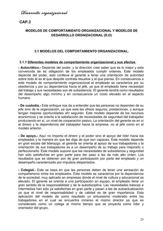 Desarrollo organizacional
CAP.3

    MODELOS DE COMPORTAMIENTO ORGANIZACIONAL Y MODELOS DE
                DESARROLLO ORGNIZACIONAL (D.O)



           3.1 MODELOS DEL COMPORTAMIENTO ORGANIZACIONAL.


3.1.1 Diferentes modelos de comportamiento organizacional y sus efectos.
- Autocrático.- Depende del poder, y la dirección cree saber que es lo mejor y esta
convencida de es obligación de los empleados cumplir ordenes. Este modelo
depende del poder, esto conlleva al gerente a tener una orientación de autoridad
sobre todo él es el que despide contrata resuelve y el que piensa. En consecuencia a
este modelo de comportamiento organizacional el empleado se caracteriza por su
obediencia y por su dependencia hacia el jefe, ya que el empleado tiene necesidad
del trabajo y sus necesidades son de subsistencia. El gerente tendrá como resultados
del desempeño algo mínimo y en consecuencia un costo elevado en el aspecto
humano

- De custodia.- Este enfoque nos da a entender que las personas no dependen de su
jefe sino de la organización, ya que esta les ofrece seguros, prestaciones, y aunque
tengan mejores oportunidades ahí seguirán. Este modelo depende de los recursos
económicos y se orienta a la satisfacción de necesidades de seguridad del trabajador
produciendo en sí, un nivel de cooperación pasivo. La orientación del gerente es en sí
al dinero y la dependencia del trabajador hacia la empresa, no al jefe como en el
modelo anterior.

- De apoyo.- Aquí no importa el dinero y el poder sino el apoyo del líder hacia los
empleados y la manera en que les diga de que son capaces. Este modelo depende
en gran escala del liderazgo, el gerente se orienta al apoyo de sus trabajadores y la
orientación de sus trabajadores es a un desempeño de su trabajo para mejorarlo o
perfeccionarlo. Este modelo supone que las necesidades de subsistencia y seguridad
han sido satisfechas en gran parte para dar paso a las de más alto orden. Los
resultados que se obtienen son de gran participación por parte del empleado y un
desempeño caracterizado por impulsos despertados.

- Colegial.- Este se basa en que las personas deben de tener una sensación de
compañerismo entre los empleados. Este modelo se caracteriza por la dependencia
de la sociedad, muy aplicado en empresas donde el nivel de cultura y educacional es
elevado. El gerente se orienta a una participación en equipo, el empleado tiene un
gran sentido de la responsabilidad y de la autodisciplina. Las necesidades básicas e
intermedias han sido ya satisfechas en gran parte y pasan a las de autoactualización
ya que el nivel de responsabilidad y de calidad es de gran importancia. Esta
aplicación del modelo da como resultado un entusiasmo moderado entre los
trabajadores en el cual se encuentra inmerso el mismo director ya que es
considerado como un colega al mismo tiempo que se proyecta como líder y
orientador del grupo.


                                                                                   25
 