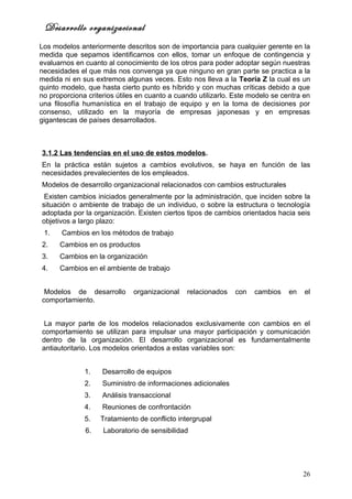 Desarrollo organizacional
Los modelos anteriormente descritos son de importancia para cualquier gerente en la
medida que sepamos identificarnos con ellos, tomar un enfoque de contingencia y
evaluarnos en cuanto al conocimiento de los otros para poder adoptar según nuestras
necesidades el que más nos convenga ya que ninguno en gran parte se practica a la
medida ni en sus extremos algunas veces. Esto nos lleva a la Teoría Z la cual es un
quinto modelo, que hasta cierto punto es híbrido y con muchas críticas debido a que
no proporciona criterios útiles en cuanto a cuando utilizarlo. Este modelo se centra en
una filosofía humanística en el trabajo de equipo y en la toma de decisiones por
consenso, utilizado en la mayoría de empresas japonesas y en empresas
gigantescas de países desarrollados.



3.1.2 Las tendencias en el uso de estos modelos.
En la práctica están sujetos a cambios evolutivos, se haya en función de las
necesidades prevalecientes de los empleados.
Modelos de desarrollo organizacional relacionados con cambios estructurales
 Existen cambios iniciados generalmente por la administración, que inciden sobre la
situación o ambiente de trabajo de un individuo, o sobre la estructura o tecnología
adoptada por la organización. Existen ciertos tipos de cambios orientados hacia seis
objetivos a largo plazo:
 1.    Cambios en los métodos de trabajo
2.    Cambios en os productos
3.    Cambios en la organización
4.    Cambios en el ambiente de trabajo


 Modelos de desarrollo        organizacional   relacionados   con    cambios    en   el
comportamiento.


 La mayor parte de los modelos relacionados exclusivamente con cambios en el
comportamiento se utilizan para impulsar una mayor participación y comunicación
dentro de la organización. El desarrollo organizacional es fundamentalmente
antiautoritario. Los modelos orientados a estas variables son:


              1.    Desarrollo de equipos
              2.    Suministro de informaciones adicionales
              3.    Análisis transaccional
              4.    Reuniones de confrontación
              5.   Tratamiento de conflicto intergrupal
              6.    Laboratorio de sensibilidad




                                                                                     26
 