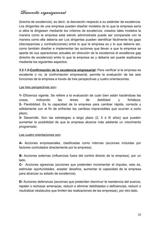 Desarrollo organizacional
(brecha de excelencia), es decir, la desviación respecto a su estándar de excelencia.
Los dirigentes de una empresa pueden diseñar modelos de lo que la empresa sería
si ellos la dirigiesen mediante los criterios de excelencia; creados tales modelos la
manera como la empresa está siendo administrada puede ser comparada con la
manera como ella debería ser Los dirigentes pueden identificar fácilmente los gaps
(discrepancias y contradicciones) entre lo que la empresa es y lo que debería ser,
como también diseñar e implementar las acciones que lleven a que la empresa se
aparte de sus operaciones actuales en dirección de la excelencia el excellence gap
(brecha de excelencia) entre lo que la empresa es y debería ser puede explicarse
mediante los siguientes aspectos:

3.2.1.2-Confirmación de la excelencia empresarial: Para verificar si la empresa es
excelente o no, la confrontación empresarial, permite la evaluación de las seis
funciones de la empresa a través de tres perspectivas y cuatro orientaciones.

Las tres perspectivas son:

1- Eficiencia vigente. Se refiere a la evaluación de cuán bien están haciéndose las
cosas,       indicando      las      áreas      de     debilidad    y     fortaleza;
2- Flexibilidad. Es la capacidad de la empresa para cambiar rápida, correcta y
sólidamente con el fin de enfrentar los cambios imprevisibles que ocurran a corto
plazo;
3- Desarrollo. Son las estrategias a largo plazo (2, 5 ó l0 años) que pueden
aumentar la posibilidad de que la empresa alcance más adelante un crecimiento
programado.

Las cuatro orientaciones son:

A- Acciones empresariales, clasificadas como internas (acciones incluidas por
factores controlados directamente por la empresa).

B- Acciones externas (influencias fuera del control directo de la empresa), por un
lado.
C- Acciones agresivas (acciones que pretenden incrementar el impulso, esto es,
estimular oportunidades, aceptar desafíos, aumentar la capacidad de la empresa
para alcanzar su estado de excelencia).

D- Acciones defensivas (acciones que pretenden disminuir la resistencia del avance,
repeler o rechazar amenazas, reducir o eliminar debilidades o deficiencias, reducir o
neutralizar obstáculos que limiten las realizaciones de las empresas), por otro lado.




                                                                                  28
 