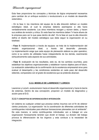 Desarrollo organizacional
Esta fase proporciona los conceptos y técnicas de lógica empresarial necesarios
para cambiar de un enfoque evolutivo o revolucionario a un modelo de desarrollo
sistemático.

- En la fase 4, los miembros del equipo de la alta dirección definen un modelo
estratégico ideal, al cual la empresa debería asemejarse si ella fuera
verdaderamente excelente. Los otros miembros recogen y reúnen datos, y hacen
sus análisis de revisión y crítica. En esta fase los miembros deben "ir hacia afuera de
la empresa para ver lo que pasa dentro de ella". Es la fase en que la alta dirección
define el diseño del modelo estratégico que debe seguir la organización en su
totalidad.

- Fase 5: Implementación a través de equipos: se trata de la implementación del
modelo     organizacional   ideal,  a     través  del    desarrollo   planeado.
La implementación exige que cada equipo de planeación elabore su plan operativo,
como si su centro de utilidades fuese independiente de los demás, examinando
exhaustivamente cada aspecto de sus actividades.

- Fase 6: evaluación de los resultados, esto es, de los cambios ocurridos, para
estabilizar los objetivos organizacionales y establecer nuevos objetos para el futuro.
La evaluación sistemática de la confirmación de la excelencia empresarial sirve para
evaluar el desempeño y las condiciones existentes en cada paso del desarrollo
obtenido, comparados con el grado de excelencia que se pretende alcanzar.




                   3.2.2- MODELO DE LAWRENCE Y LORSCH.

Lawrence y Lorsch, evolucionaron hacia el desarrollo organizacional y hacia la teoría
de sistemas. Dentro de esa concepción, proponen un modelo de diagnostico y
acción para el D.O.

3.2.2.1 CONCEPTOS DE DIFERENCIACIÓN E INTEGRACIÓN

Un sistema es cualquier unidad que procesa ciertos insumos con el fin de obtener
ciertos productos. La organización “es la coordinación de diferentes actividades de
contribuyentes individuales para efectuar transacciones planeadas con el ambiente".
De esta manera, si varios contribuyentes individuales van a trabajar en una
organización forzosamente tendrán que dividir el trabajo. La división del trabajo
provoca la diferenciación de los órganos y esta conduce a la necesidad de
integración.




                                                                                    31
 
