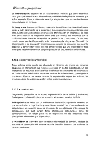 Desarrollo organizacional
La diferenciación: depende de las características internas que debe desarrollar
cada grupo para llevar acabo transacciones planeadas con la parte del ambiente que
le fue asignada. Pero, la diferenciación exige integración, para las que las diversas
partes trabajen en conjunto.

La integración: trae dos problemas: cuales son las unidades que necesitan trabajar
juntas y cuán apremiante es la exigencia y la necesidad de interdependencia entre
ellas. Existe una fuerte relación inversa entre diferenciación en integración: se hace
más difícil alcanzar la integración entre ellas que cuando los individuos que la
conforman tiene maneras semejantes de pensar y de comportarse. De ahí que,
cuanto mayor sea la diferenciación, más necesaria es la integración. El modelo de
diferenciación y de integración proporciona un conjunto de conceptos que permite
capacitar y comprender cuáles son las características que una organización debe
tener para hacer eficiente en un conjunto particular de circunstancias ambientales.




3.2.2.2- CONCEPTO DE CONFRONTACIÓN

Todo sistema social puede ser abordado en términos de grupos de personas
ocupadas en intercambiar sus recursos con base en ciertas expectativas. En ese
intercambio de recursos, si desaparece o disminuye el sentimiento de reciprocidad,
se presenta una modificación dentro del sistema. El enfrentamiento puede general
problemas. Cuando se desea cambiar la organización según los autores, las
principales área de problemas residen en las siguientes relaciones:




3.2.2.3 ETAPAS DEL D.O.

Diagnóstico, planeación de la acción, implementación de la acción y evaluación,
Cada tipo de confrontación debe ser sometido a los cuatro estadios del D.O.

1- Diagnóstico: se indica con un inventario de la situación: a partir del momento en
que se confrontan la organización y su ambiente, resultado las primeras alteraciones
estructurales; un segundo paso es el estado de las relaciones entre grupos de
participantes, del cual surgen tanto alteraciones estructurales como de
comportamiento, un tercer paso es el diagnostico de las relaciones entre
participantes individuales y la organización.

2- Planeación de la acción: aquí se diseñan los métodos de cambios, capaces de
enrumbar el desempeño del sistema hacia la dirección deseada. Las acciones de
cambio pueden ser:


                                                                                   32
 