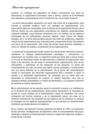 Desarrollo organizacional
prusiano, sin embargo los seguidores de Weber comprobaron una serie de
distorsiones, la organización burocrática, ideal y teórica, carecía de la flexibilidad
para adaptarse necesariamente a las innovaciones de una sociedad moderna.

• La teoría estructuralista representó una visión más crítica de la organización, esta
concibe la sociedad moderna como una sociedad de organizaciones. Una
organización debe ser interpretada como la síntesis de la organización formal y de la
informal. Dentro de una organización encontramos los objetivos organizacionales
(mayores utilidades, mayor eficacia, crecimiento, etc.) en conflicto con los objetivos
individuales de los participantes (mayores salarios, mejor horario de trabajo,
prestigio, etc.). La teoría estructuralista apunta más hacia los problemas y aspectos
críticos de las organizaciones que a las soluciones, propiamente dichas. No presenta
una teoría de la organización: sólo critica las teorías hasta entonces existentes y
ofrece un método de análisis y comparación de las organizaciones;

• La teoría del comportamiento surgió a partir de la teoría de las relaciones humanas,
resultando un enfoque predominantemente sociológico y motivacional. La
organización se visualiza como un organismo social que tiene vida y cultura propia,
en el cual se desarrollan estilos de administración y sistemas de organización para
dirigir a las personas. De allí surge el comportamiento organizacional, fruto de los
intercambios y estándares de las relaciones de las personas. La teoría del
comportamiento fue más una teoría que aportó nuevos conceptos y contribuciones
que una teoría definitiva de la administración. De la teoría del comportamiento
resultó el movimiento del desarrollo organizacional (DO.) orientado a lograr el
cambio y la flexibilidad organizacional. Se comprobó que no basta sólo con
desarrollar un entrenamiento sin producir un cambio específico, sino que es
necesario también preestablecer un patrón de desempeño y un programa coherente
de cambios en toda la organización.

B) La profundización de los estudios sobre la motivación humana y su interferencia
en la dinámica de las organizaciones. Estas teorías demostraron la necesidad de
buscar un nuevo enfoque de la administración, capaz de interpretar una nueva
concepción del hombre moderno y de la organización actual, con base en la
dinámica motivacional. Se comprobó que los objetivos de los individuos no siempre
se conjugan con los objetivos organizacionales, lo que provoca un comportamiento
ineficiente que impide alcanzar los objetivos.

C) La creación del Nacional Training Laboratory de Bethel en 1947 y la realización
de las primeras investigaciones de laboratorio sobre el comportamiento del grupo,
destinada a reeducar el comportamiento humano y mejorar las relaciones sociales, a
través de los T-Groups.




                                                                                    6
 