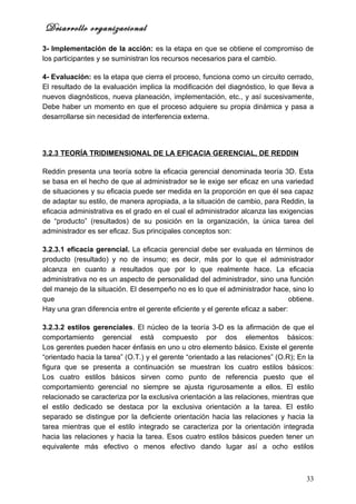 Desarrollo organizacional
3- Implementación de la acción: es la etapa en que se obtiene el compromiso de
los participantes y se suministran los recursos necesarios para el cambio.

4- Evaluación: es la etapa que cierra el proceso, funciona como un circuito cerrado,
El resultado de la evaluación implica la modificación del diagnóstico, lo que lleva a
nuevos diagnósticos, nueva planeación, implementación, etc., y así sucesivamente,
Debe haber un momento en que el proceso adquiere su propia dinámica y pasa a
desarrollarse sin necesidad de interferencia externa.




3.2.3 TEORÍA TRIDIMENSIONAL DE LA EFICACIA GERENCIAL, DE REDDIN

Reddin presenta una teoría sobre la eficacia gerencial denominada teoría 3D. Esta
se basa en el hecho de que al administrador se le exige ser eficaz en una variedad
de situaciones y su eficacia puede ser medida en la proporción en que él sea capaz
de adaptar su estilo, de manera apropiada, a la situación de cambio, para Reddin, la
eficacia administrativa es el grado en el cual el administrador alcanza las exigencias
de “producto” (resultados) de su posición en la organización, la única tarea del
administrador es ser eficaz. Sus principales conceptos son:

3.2.3.1 eficacia gerencial. La eficacia gerencial debe ser evaluada en términos de
producto (resultado) y no de insumo; es decir, más por lo que el administrador
alcanza en cuanto a resultados que por lo que realmente hace. La eficacia
administrativa no es un aspecto de personalidad del administrador, sino una función
del manejo de la situación. El desempeño no es lo que el administrador hace, sino lo
que                                                                             obtiene.
Hay una gran diferencia entre el gerente eficiente y el gerente eficaz a saber:

3.2.3.2 estilos gerenciales. El núcleo de la teoría 3-D es la afirmación de que el
comportamiento gerencial está compuesto por dos elementos básicos:
Los gerentes pueden hacer énfasis en uno u otro elemento básico. Existe el gerente
“orientado hacia la tarea” (O.T.) y el gerente “orientado a las relaciones” (O.R); En la
figura que se presenta a continuación se muestran los cuatro estilos básicos:
Los cuatro estilos básicos sirven como punto de referencia puesto que el
comportamiento gerencial no siempre se ajusta rigurosamente a ellos. El estilo
relacionado se caracteriza por la exclusiva orientación a las relaciones, mientras que
el estilo dedicado se destaca por la exclusiva orientación a la tarea. El estilo
separado se distingue por la deficiente orientación hacia las relaciones y hacia la
tarea mientras que el estilo integrado se caracteriza por la orientación integrada
hacia las relaciones y hacia la tarea. Esos cuatro estilos básicos pueden tener un
equivalente más efectivo o menos efectivo dando lugar así a ocho estilos



                                                                                     33
 