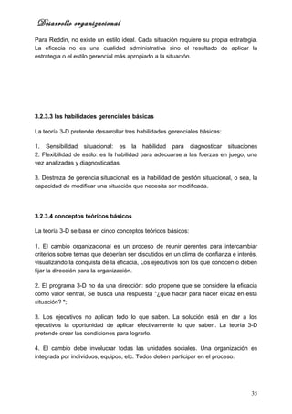 Desarrollo organizacional
Para Reddin, no existe un estilo ideal. Cada situación requiere su propia estrategia.
La eficacia no es una cualidad administrativa sino el resultado de aplicar la
estrategia o el estilo gerencial más apropiado a la situación.




3.2.3.3 las habilidades gerenciales básicas

La teoría 3-D pretende desarrollar tres habilidades gerenciales básicas:

1. Sensibilidad situacional: es la habilidad para diagnosticar situaciones
2. Flexibilidad de estilo: es la habilidad para adecuarse a las fuerzas en juego, una
vez analizadas y diagnosticadas.

3. Destreza de gerencia situacional: es la habilidad de gestión situacional, o sea, la
capacidad de modificar una situación que necesita ser modificada.




3.2.3.4 conceptos teóricos básicos

La teoría 3-D se basa en cinco conceptos teóricos básicos:

1. El cambio organizacional es un proceso de reunir gerentes para intercambiar
criterios sobre temas que deberían ser discutidos en un clima de confianza e interés,
visualizando la conquista de la eficacia, Los ejecutivos son los que conocen o deben
fijar la dirección para la organización.

2. El programa 3-D no da una dirección: solo propone que se considere la eficacia
como valor central, Se busca una respuesta "¿que hacer para hacer eficaz en esta
situación? ";

3. Los ejecutivos no aplican todo lo que saben. La solución está en dar a los
ejecutivos la oportunidad de aplicar efectivamente lo que saben. La teoría 3-D
pretende crear las condiciones para lograrlo.

4. El cambio debe involucrar todas las unidades sociales. Una organización es
integrada por individuos, equipos, etc. Todos deben participar en el proceso.




                                                                                   35
 