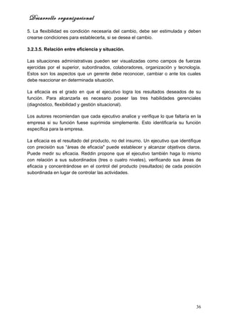 Desarrollo organizacional
5. La flexibilidad es condición necesaria del cambio, debe ser estimulada y deben
crearse condiciones para establecerla, si se desea el cambio.

3.2.3.5. Relación entre eficiencia y situación.

Las situaciones administrativas pueden ser visualizadas como campos de fuerzas
ejercidas por el superior, subordinados, colaboradores, organización y tecnología.
Estos son los aspectos que un gerente debe reconocer, cambiar o ante los cuales
debe reaccionar en determinada situación.

La eficacia es el grado en que el ejecutivo logra los resultados deseados de su
función. Para alcanzarla es necesario poseer las tres habilidades gerenciales
(diagnóstico, flexibilidad y gestión situacional).

Los autores recomiendan que cada ejecutivo analice y verifique lo que faltaría en la
empresa si su función fuese suprimida simplemente. Esto identificaría su función
específica para la empresa.

La eficacia es el resultado del producto, no del insumo. Un ejecutivo que identifique
con precisión sus “áreas de eficacia" puede establecer y alcanzar objetivos claros.
Puede medir su eficacia. Reddin propone que el ejecutivo también haga lo mismo
con relación a sus subordinados (tres o cuatro niveles), verificando sus áreas de
eficacia y concentrándose en el control del producto (resultados) de cada posición
subordinada en lugar de controlar las actividades.




                                                                                  36
 