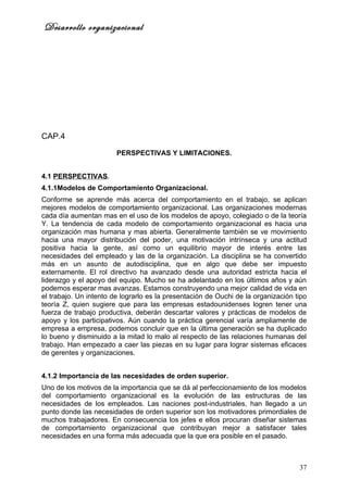 Desarrollo organizacional




CAP.4

                        PERSPECTIVAS Y LIMITACIONES.


4.1 PERSPECTIVAS.
4.1.1Modelos de Comportamiento Organizacional.
Conforme se aprende más acerca del comportamiento en el trabajo, se aplican
mejores modelos de comportamiento organizacional. Las organizaciones modernas
cada día aumentan mas en el uso de los modelos de apoyo, colegiado o de la teoría
Y. La tendencia de cada modelo de comportamiento organizacional es hacia una
organización mas humana y mas abierta. Generalmente también se ve movimiento
hacia una mayor distribución del poder, una motivación intrínseca y una actitud
positiva hacia la gente, así como un equilibrio mayor de interés entre las
necesidades del empleado y las de la organización. La disciplina se ha convertido
más en un asunto de autodisciplina, que en algo que debe ser impuesto
externamente. El rol directivo ha avanzado desde una autoridad estricta hacia el
liderazgo y el apoyo del equipo. Mucho se ha adelantado en los últimos años y aún
podemos esperar mas avanzas. Estamos construyendo una mejor calidad de vida en
el trabajo. Un intento de lograrlo es la presentación de Ouchi de la organización tipo
teoría Z, quien sugiere que para las empresas estadounidenses logren tener una
fuerza de trabajo productiva, deberán descartar valores y prácticas de modelos de
apoyo y los participativos. Aún cuando la práctica gerencial varía ampliamente de
empresa a empresa, podemos concluir que en la última generación se ha duplicado
lo bueno y disminuido a la mitad lo malo al respecto de las relaciones humanas del
trabajo. Han empezado a caer las piezas en su lugar para lograr sistemas eficaces
de gerentes y organizaciones.


4.1.2 Importancia de las necesidades de orden superior.
Uno de los motivos de la importancia que se dá al perfeccionamiento de los modelos
del comportamiento organizacional es la evolución de las estructuras de las
necesidades de los empleados. Las naciones post-industriales, han llegado a un
punto donde las necesidades de orden superior son los motivadores primordiales de
muchos trabajadores. En consecuencia los jefes e ellos procuran diseñar sistemas
de comportamiento organizacional que contribuyan mejor a satisfacer tales
necesidades en una forma más adecuada que la que era posible en el pasado.



                                                                                   37
 