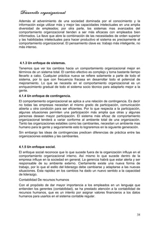 Desarrollo organizacional
Además el advenimiento de una sociedad dominada por el conocimiento y la
información exige utilizar más y mejor las capacidades intelectuales en una amplia
diversidad de empleados; por otra parte, los sistemas mas avanzados del
comportamiento organizacional tienden a ser más eficaces con empleados bien
informados. La llave que abre la combinación de las necesidades de orden superior
y las habilidades intelectuales para hacer productivo el sistema es precisamente el
comportamiento organizacional. El pensamiento clave es: trabajo más inteligente, no
más intenso.



4.1.3 Un enfoque de sistemas.
Tenemos que ver los cambios hacia un comportamiento organizacional mejor en
términos de un sistema total. El cambio efectivo es complejo y toma bastante tiempo
llevarlo a cabo. Cualquier práctica nueva se refiere solamente a parte de todo el
sistema, por lo que con frecuencia fracasa en desarrollar todo el potencial de
mejoramiento. Lo que se necesita en el comportamiento organizacional es un
enriquecimiento gradual de todo el sistema socio técnico para adaptarlo mejor a la
gente.
4.1.4 Un enfoque de contingencia.
El comportamiento organizacional se aplica a una relación de contingencia. Es decir
no todas las empresas necesitan el mismo grado de participación, comunicación
abierta u otra condición para ser eficientes. Por lo que respecta a la participación,
algunas situaciones permiten una participación más amplia que otras y algunas
personas desean mayor participación. El sistema más eficaz de comportamiento
organizacional tenderá a variar conforme al ambiente total de una organización.
Tanto las organizaciones estables como las cambiantes, necesitan un ambiente mas
humano para la gente y seguramente esto lo lograremos en la siguiente generación.
Sin embargo las ideas de contingencias predicen diferencias de práctica entre las
organizaciones estables y las cambiantes.


4.1.5 Un enfoque social.
El enfoque social reconoce que lo que sucede fuera de la organización influye en el
comportamiento organizacional interno. Así mismo lo que sucede dentro de la
empresa influye en la sociedad en general. La gerencia habrá que estar alerta y ser
responsable de su ambiente externo. Ciertamente existe una nueva forma de
trabajo, por lo que el estilo del liderazgo debe cambiarse y adaptarse a las nuevas
situaciones. Esta rapidez en los cambios ha dado un nuevo sentido a la capacidad
de liderazgo.
Contabilidad De recursos humanos
Con el propósito de dar mayor importancia a los empleados en un lenguaje que
entienden los gerentes (contabilidad), se ha prestado atención a la contabilidad de
recursos humanos, que es un intento por asignar valores financieros a los datos
humanos para usarlos en el sistema contable regular.




                                                                                  38
 
