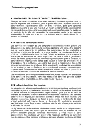 Desarrollo organizacional


4.2 LIMITACIONES DEL COMPORTAMIENTO ORGANIZACIONAL.
Siempre se ha reconocido las limitaciones del comportamiento organizacional, no
será la respuesta total al conflicto, pero si puede reducirlos. Podemos analizar el
comportamiento organizacional como un tema separado, pero para aplicarlos
debemos integrarlo a toda una realidad. Un mejor comportamiento organizacional,
no mejorará el desempleo, ni tampoco soslayará nuestras deficiencias. No puede ser
el sustituto de la falta de planeación, la organización inepta, o los controles
inadecuados. Es solo uno e los muchos sistemas que funcionan dentro de un
sistema social mayor.


4.2.1 Desviación del comportamiento
Las personas que carecen de una comprensión sistemática pueden generar una
desviación en su comportamiento, lo que les proporciona una perspectiva estrecha
que se centra solamente en satisfacer las experiencias de los empleados y
subestimar el sistema más amplio de la organización y su relación con todos los
públicos, condición llamada visión de túnel. Debería ser evidente que al exagerar el
interés por los empleados se pierda el propósito de juntar a toda la gente como
fuerza de trabajo para generar los productos organizacionales para la sociedad. El
comportamiento organizacional sólido debe ayudar a lograr los propósitos de la
organización, no a sustituirlos. La persona que ignora la necesidad de los demás
como consumidores de los productos de la organización y subraya las necesidades
de los empleados está confundiendo los conceptos del verdadero comportamiento
organizacional. Este cuando es sólido reconoce un sistema social en el que muchos
tipos de necesidades humanas se atienden de distintas maneras.
Las desviaciones en el comportamiento suelen confundirse y dañar a los empleados
tanto como a la organización. Tanto los trabajadores como los gerentes pueden
perjudicar a otros empleados con demasiado interés y cuidado.


4.2.2 La ley de beneficios decrecientes.
La sobreatención a los conceptos del comportamiento organizacional puede producir
resultados negativos, como lo determina la ley de beneficios decreciente. Constituye
un factor limitante al comportamiento organizacional, igual que lo es para las
finanzas. En economía la ley de beneficios decrecientes se refiere a una cantidad
cada vez menor de productos adicionales cuando se añade más de un insumo a una
situación económica. Después de llegar a cierto punto, el rendimiento de cada
unidad adicional del insumo tiende a disminuir. El rendimiento agregado
eventualmente puede llegar a cero y declinar todavía más al agregarse unidades
adicionales del insumo.
La ley de resultados decrecientes funciona de manera similar en el comportamiento
organizacional. Dicha ley explica que en determinado nivel el aumento de una
práctica deseable produce beneficios decrecientes y estos llegan a cero;
posteriormente los resultados van siendo más negativos, conforme se aumentan
mas las acciones. Este concepto implica que por cada situación existe una cantidad


                                                                                 39
 