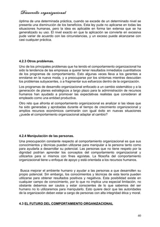 Desarrollo organizacional
óptima de una determinada práctica, cuando se excede de un determinado nivel se
presenta una disminución de los beneficios. Esta ley pude no aplicarse en todas las
situaciones humanas, pero la idea es aplicable en forma tan extensa que se ha
generalizado su uso. El nivel exacto en que la aplicación se convierte en excesiva
pude variar de acuerdo con las circunstancias, y un exceso puede alcanzarse con
casi cualquier práctica.




4.2.3 Otros problemas.
Uno de los principales problemas que ha tenido el comportamiento organizacional ha
sido la tendencia de las empresas a querer tener resultados inmediatos cuantitativos
de los programas de comportamiento. Esto algunas veces lleva a los gerentes a
enrolarse en la nueva moda, y a preocuparse por los síntomas mientras descuidan
los problemas subyacentes, o a fragmentar sus esfuerzos dentro de la organización.
Los programas de desarrollo organizacional enfocado a un cambio sistemático y a la
generación de planes estratégicos a largo plazo para la administración de recursos
humanos han ayudado a promover las expectativas realistas que consideran al
empleado como una entidad productiva.
Otro reto que afronta el comportamiento organizacional es analizar si las ideas que
ha sido generadas y aprobadas durante el tiempo de crecimiento organizacional y
amplios recursos económicos caminarán con igual éxito en nuevas situaciones
¿puede el comportamiento organizacional adaptar al cambio?




4.2.4 Manipulación de las personas.
Una preocupación constante respecto al comportamiento organizacional es que sus
conocimientos y técnicas pueden utilizarse para manipular a la persona tanto como
para ayudarla a desarrollar su potencial. Las personas que no tiene respeto por la
dignidad podrían aprender los conceptos del comportamiento organizacional y
utilizarlos para sí mismos con fines egoístas. La filosofía del comportamiento
organizacional tiene u enfoque de apoyo y está orientada a los recursos humanos.


 Busca mejorar el ambiente humano y ayudar a las personas a que desarrollen su
propio potencial. Sin embargo, los conocimientos y técnicas de esta teoría pueden
utilizarse para obtener resultados positivos y negativos. Esta posibilidad existe en
cualquier campo de conocimiento, por lo que no implica una especial limitación, no
obstante debemos ser cautos y estar conscientes de lo que sabemos del ser
humano no lo utilizaremos para manipularlo. Esto quiere decir que las autoridades
de la organización deben estar a cargo de personas con alta integridad ética y moral.


4.3 EL FUTURO DEL COMPORTAMIENTO ORGANIZACIONAL


                                                                                  40
 