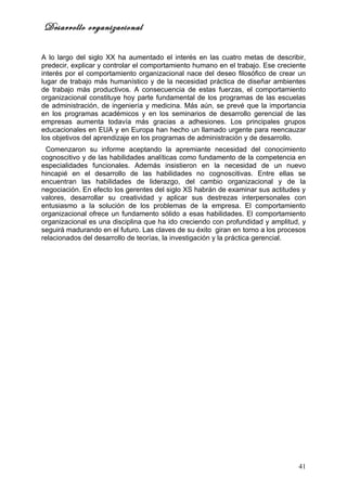 Desarrollo organizacional

A lo largo del siglo XX ha aumentado el interés en las cuatro metas de describir,
predecir, explicar y controlar el comportamiento humano en el trabajo. Ese creciente
interés por el comportamiento organizacional nace del deseo filosófico de crear un
lugar de trabajo más humanístico y de la necesidad práctica de diseñar ambientes
de trabajo más productivos. A consecuencia de estas fuerzas, el comportamiento
organizacional constituye hoy parte fundamental de los programas de las escuelas
de administración, de ingeniería y medicina. Más aún, se prevé que la importancia
en los programas académicos y en los seminarios de desarrollo gerencial de las
empresas aumenta todavía más gracias a adhesiones. Los principales grupos
educacionales en EUA y en Europa han hecho un llamado urgente para reencauzar
los objetivos del aprendizaje en los programas de administración y de desarrollo.
 Comenzaron su informe aceptando la apremiante necesidad del conocimiento
cognoscitivo y de las habilidades analíticas como fundamento de la competencia en
especialidades funcionales. Además insistieron en la necesidad de un nuevo
hincapié en el desarrollo de las habilidades no cognoscitivas. Entre ellas se
encuentran las habilidades de liderazgo, del cambio organizacional y de la
negociación. En efecto los gerentes del siglo XS habrán de examinar sus actitudes y
valores, desarrollar su creatividad y aplicar sus destrezas interpersonales con
entusiasmo a la solución de los problemas de la empresa. El comportamiento
organizacional ofrece un fundamento sólido a esas habilidades. El comportamiento
organizacional es una disciplina que ha ido creciendo con profundidad y amplitud, y
seguirá madurando en el futuro. Las claves de su éxito giran en torno a los procesos
relacionados del desarrollo de teorías, la investigación y la práctica gerencial.




                                                                                 41
 