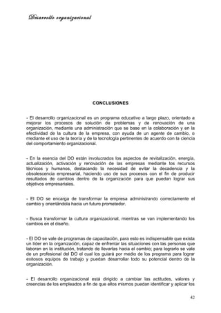 Desarrollo organizacional




                                  CONCLUSIONES


- El desarrollo organizacional es un programa educativo a largo plazo, orientado a
mejorar los procesos de solución de problemas y de renovación de una
organización, mediante una administración que se base en la colaboración y en la
efectividad de la cultura de la empresa, con ayuda de un agente de cambio, o
mediante el uso de la teoría y de la tecnología pertinentes de acuerdo con la ciencia
del comportamiento organizacional.


- En la esencia del DO están involucrados los aspectos de revitalización, energía,
actualización, activación y renovación de las empresas mediante los recursos
técnicos y humanos, destacando la necesidad de evitar la decadencia y la
obsolescencia empresarial, haciendo uso de sus procesos con el fin de producir
resultados de cambios dentro de la organización para que puedan lograr sus
objetivos empresariales.


- El DO se encarga de transformar la empresa administrando correctamente el
cambio y orientándola hacia un futuro prometedor.


- Busca transformar la cultura organizacional, mientras se van implementando los
cambios en el diseño.


- El DO se vale de programas de capacitación, para esto es indispensable que exista
un líder en la organización, capaz de enfrentar las situaciones con las personas que
laboran en la institución, tratando de llevarlas hacia el cambio; para lograrlo se vale
de un profesional del DO el cual los guiará por medio de los programa para lograr
exitosos equipos de trabajo y puedan desarrollar todo su potencial dentro de la
organización.


- El desarrollo organizacional está dirigido a cambiar las actitudes, valores y
creencias de los empleados a fin de que ellos mismos puedan identificar y aplicar los

                                                                                    42
 