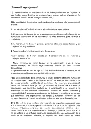 Desarrollo organizacional
D) La publicación de un libro producto de las investigaciones con los T-groups, el
coordinador, Leland Bradford es considerado por algunos autores el precursor del
movimiento llamado desarrollo organizacional (DO.).

E) La pluralidad de los cambios en el mundo originaron el desarrollo organizacional,
a saber:

1. Una transformación rápida e inesperada del ambiente organizacional.

2. Un aumento del tamaño de las organizaciones, que hizo que el volumen de las
actividades tradicionales de la organización no fuera suficiente para sostener el
crecimiento.

3. La tecnología moderna, requiriendo personas altamente especializadas y de
competencias muy diferentes.

4. Cambios en la conducta administrativa debido a un:

-Nuevo concepto del hombre basado en el conocimiento de sus mutables y
complejas necesidades

  -Nuevo concepto de poder basado en la colaboración y en la razón.
-Nuevo concepto de valores organizacionales, basado en ideas humano-
democráticas.
-La gran invención del final del siglo XX. Esta modifico la vida de la sociedad, de las
organizaciones, del hombre y de su visión del mundo.

F) La fusión del estudio de la estructura y el estudio del comportamiento humano en
las organizaciones, La teoría de sistemas aglutinó los aspectos estructurales y los
del comportamiento, posibilitando el surgimiento del desarrollo organizacional.
Existe una diferencia entre proceso (procedimientos) y estructura, los aspectos
estructurales son elementos estáticos de la organización y se refieren a la
distribución de sus diferentes componentes (división del trabajo, autoridad y
responsabilidad).El proceso (procedimiento) es dinámico y se refiere a las normas
que determinan una organización, los cargos y funciones asumidos por las
personas, la manera como se resuelven los problemas y se toman las decisiones.

G) El DO. se limitó a los conflictos interpersonales de pequeños grupos, pasó luego
a la administración pública y posteriormente a todos los tipos de organizaciones
humanas (industrias, empresas de servicio, organizaciones militares, etc.).
El DO. pretende ser una especialidad de la psicología, a pesar de que su aplicación
no se restrinja a un enfoque meramente psicológico. Es una continuación de la
teoría de las relaciones humanas, al proponer una teoría social del ámbito


                                                                                     7
 