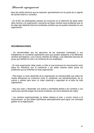 Desarrollo organizacional
tipos de cambio técnicos que se requieren, generalmente con la ayuda de un agente
de cambio externo o consultor.


- En el DO, los participantes siempre se involucran en la obtención de datos sobre
ellos mismos y su organización, buscando así lograr resolver esos problemas que no
los deja salir adelante hacia los constantes cambios que se pueden presentar en una
organización.




RECOMENDACIONES


- Es recomendable que los ejecutivos de las empresas mantengan a sus
trabajadores en constante capacitación para que puedan adaptarse a los diferentes
cambios tecnológicos, a los nuevos métodos de trabajo, a las diferentes técnicas de
grupo que faciliten la unión y la confianza de sus empleados.


- En toda organización debe existir un líder el cual promueva la comunicación entre
todos los individuos que la conforman y así poder resolver todos juntos los
problemas que se enfrentan en toda organización.


- Para lograr un buen desarrollo de la organización es imprescindible que todos los
niveles jerárquicos se involucren entre sí, existiendo una retroalimentación de su
cultura y valores para tener un mejor potencial y seguridad en el éxito de toda
organización.


- Hay que crear y desarrollar una actitud y mentalidad abierta a los cambios y una
cultura que permita acoger las buenas iniciativas, así como desechar las malas.


- Los cambios organizacionales no deben dejarse al azar, y mucho menos a la
improvisación, ya que deben planificarse adecuadamente para lograr una renovada
gestión en la organización.




                                                                                43
 