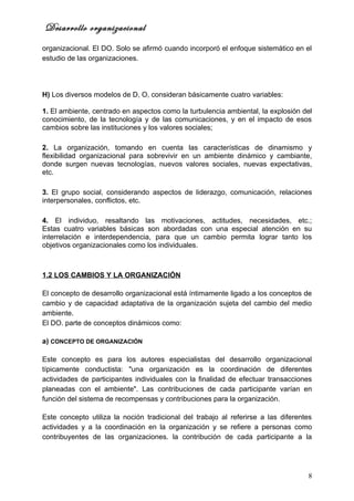 Desarrollo organizacional
organizacional. El DO. Solo se afirmó cuando incorporó el enfoque sistemático en el
estudio de las organizaciones.




H) Los diversos modelos de D, O, consideran básicamente cuatro variables:

1. El ambiente, centrado en aspectos como la turbulencia ambiental, la explosión del
conocimiento, de la tecnología y de las comunicaciones, y en el impacto de esos
cambios sobre las instituciones y los valores sociales;

2. La organización, tomando en cuenta las características de dinamismo y
flexibilidad organizacional para sobrevivir en un ambiente dinámico y cambiante,
donde surgen nuevas tecnologías, nuevos valores sociales, nuevas expectativas,
etc.

3. El grupo social, considerando aspectos de liderazgo, comunicación, relaciones
interpersonales, conflictos, etc.

4. El individuo, resaltando las motivaciones, actitudes, necesidades, etc.;
Estas cuatro variables básicas son abordadas con una especial atención en su
interrelación e interdependencia, para que un cambio permita lograr tanto los
objetivos organizacionales como los individuales.



1.2 LOS CAMBIOS Y LA ORGANIZACIÓN

El concepto de desarrollo organizacional está íntimamente ligado a los conceptos de
cambio y de capacidad adaptativa de la organización sujeta del cambio del medio
ambiente.
El DO. parte de conceptos dinámicos como:

a) CONCEPTO DE ORGANIZACIÓN

Este concepto es para los autores especialistas del desarrollo organizacional
típicamente conductista: "una organización es la coordinación de diferentes
actividades de participantes individuales con la finalidad de efectuar transacciones
planeadas con el ambiente". Las contribuciones de cada participante varían en
función del sistema de recompensas y contribuciones para la organización.

Este concepto utiliza la noción tradicional del trabajo al referirse a las diferentes
actividades y a la coordinación en la organización y se refiere a personas como
contribuyentes de las organizaciones. la contribución de cada participante a la




                                                                                   8
 